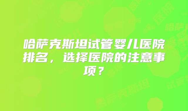 哈萨克斯坦试管婴儿医院排名,选择医院的注意事项?