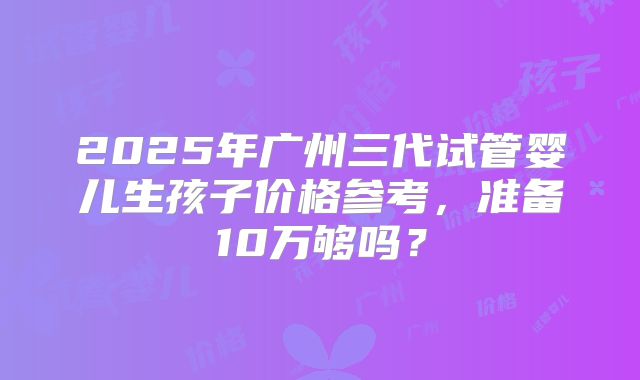 2025年广州三代试管婴儿生孩子价格参考，准备10万够吗？