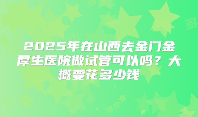 2025年在山西去金门金厚生医院做试管可以吗?大概要花多少钱
