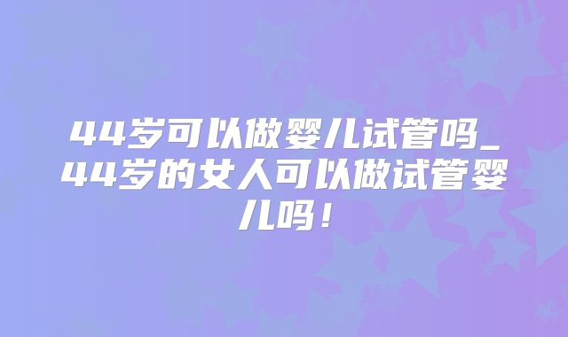 44岁可以做婴儿试管吗_44岁的女人可以做试管婴儿吗！