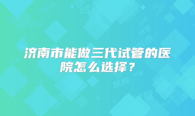 济南市能做三代试管的医院怎么选择?