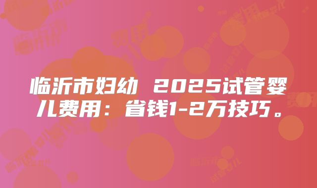 临沂市妇幼 2025试管婴儿费用：省钱1-2万技巧。