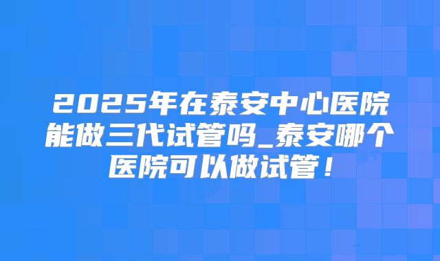 2025年在泰安中心医院能做三代试管吗_泰安哪个医院可以做试管！
