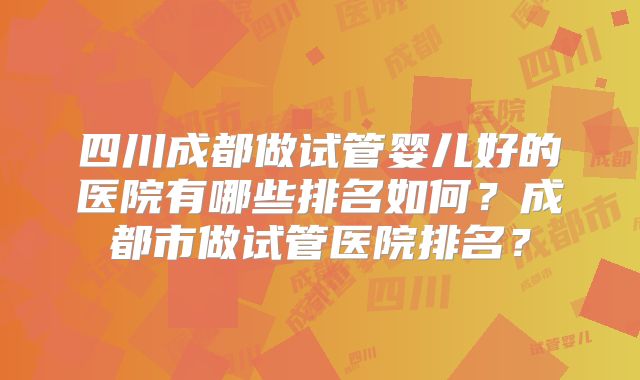 四川成都做试管婴儿好的医院有哪些排名如何?成都市做试管医院排名?