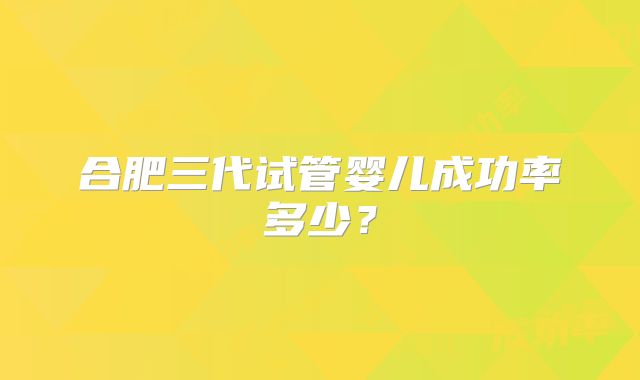 合肥三代试管婴儿成功率多少？