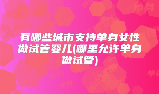 有哪些城市支持单身女性做试管婴儿(哪里允许单身做试管)