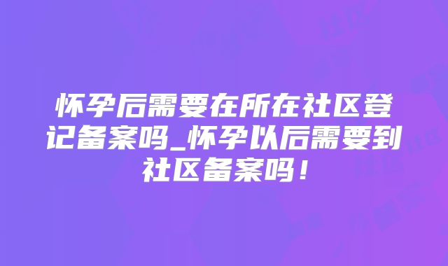怀孕后需要在所在社区登记备案吗_怀孕以后需要到社区备案吗!