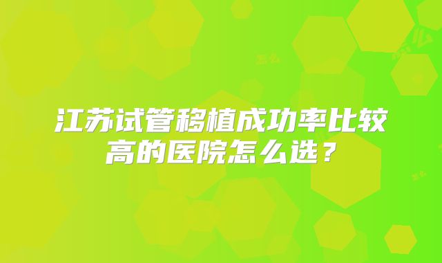 江苏试管移植成功率比较高的医院怎么选？