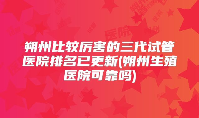 朔州比较厉害的三代试管医院排名已更新(朔州生殖医院可靠吗)