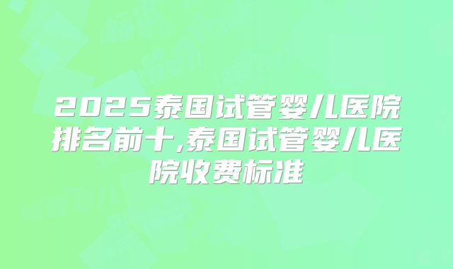 2025泰国试管婴儿医院排名前十,泰国试管婴儿医院收费标准