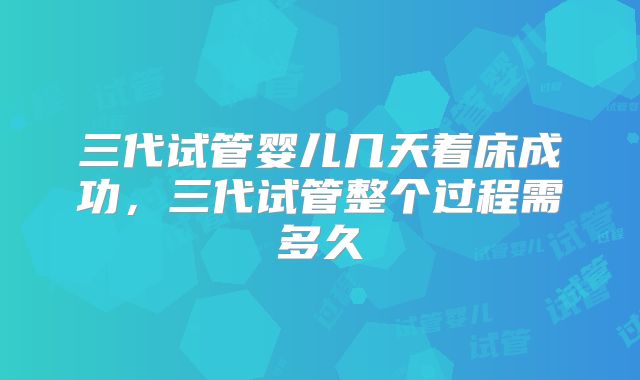 三代试管婴儿几天着床成功,三代试管整个过程需多久