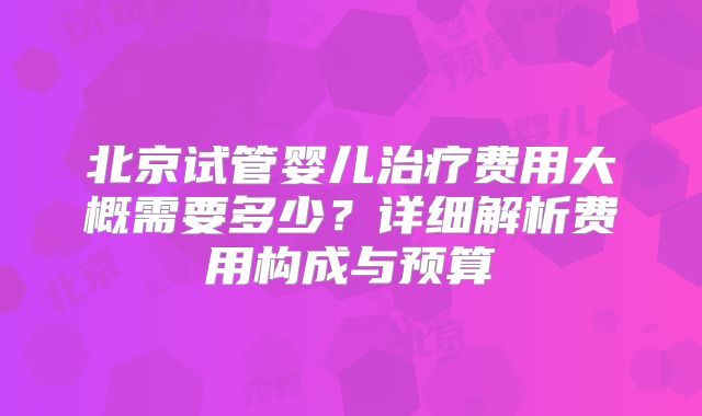 北京试管婴儿治疗费用大概需要多少?详细解析费用构成与预算