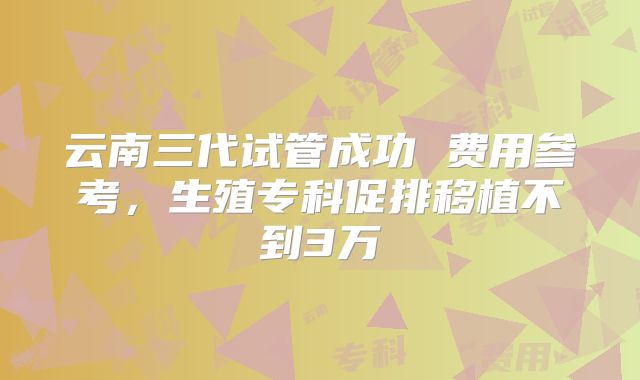 云南三代试管成功 费用参考，生殖专科促排移植不到3万