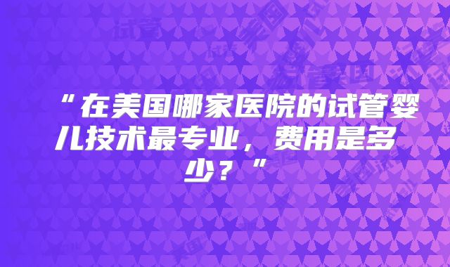“在美国哪家医院的试管婴儿技术最专业，费用是多少？”