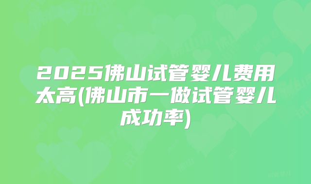 2025佛山试管婴儿费用太高(佛山市一做试管婴儿成功率)