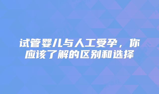 试管婴儿与人工受孕，你应该了解的区别和选择