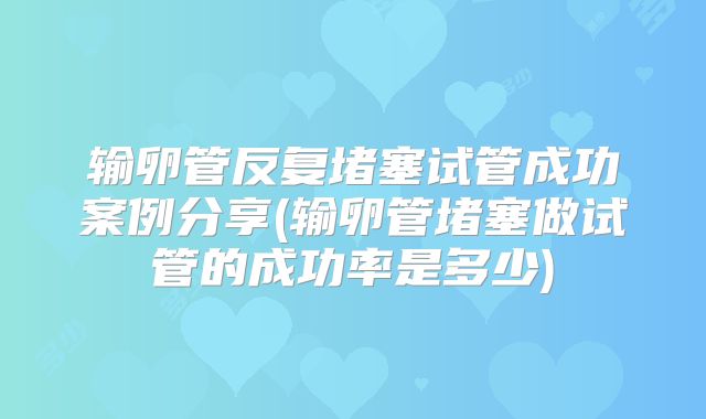 输卵管反复堵塞试管成功案例分享(输卵管堵塞做试管的成功率是多少)