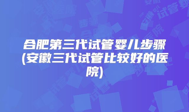 合肥第三代试管婴儿步骤(安徽三代试管比较好的医院)