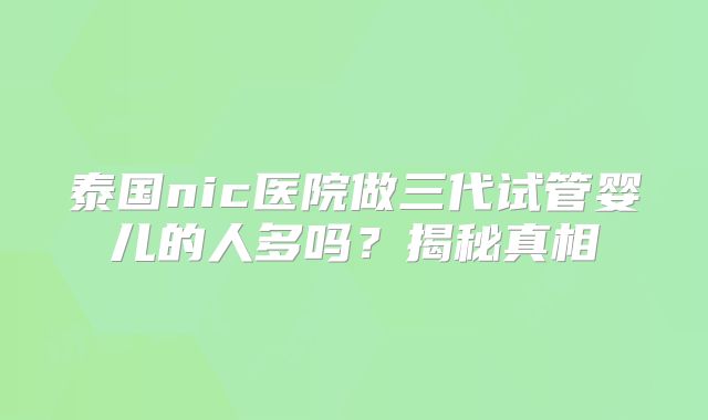 泰国nic医院做三代试管婴儿的人多吗？揭秘真相