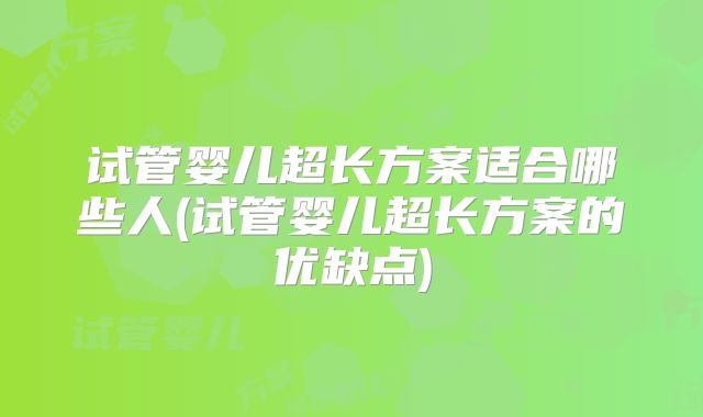 试管婴儿超长方案适合哪些人(试管婴儿超长方案的优缺点)