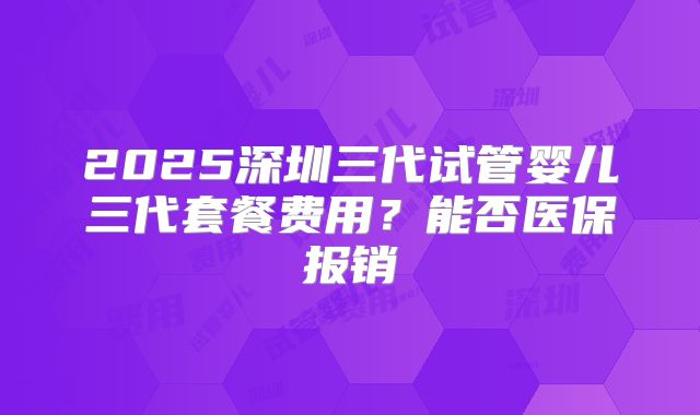 2025深圳三代试管婴儿三代套餐费用？能否医保报销
