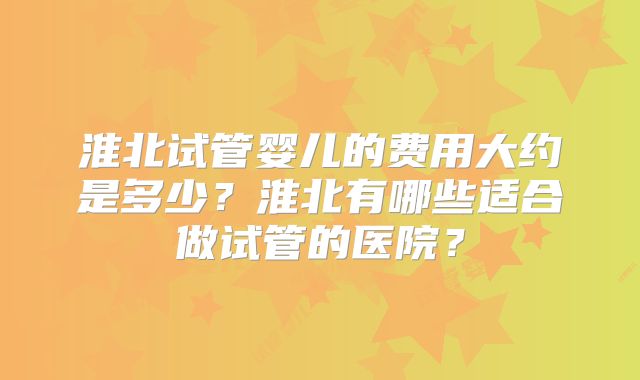 淮北试管婴儿的费用大约是多少？淮北有哪些适合做试管的医院？