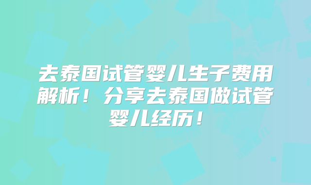 去泰国试管婴儿生子费用解析!分享去泰国做试管婴儿经历!
