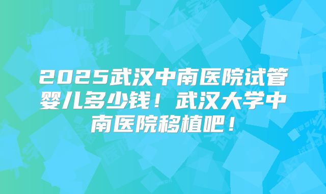 2025武汉中南医院试管婴儿多少钱!武汉大学中南医院移植吧!