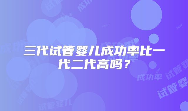 三代试管婴儿成功率比一代二代高吗?