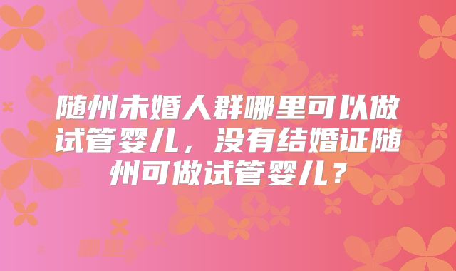 随州未婚人群哪里可以做试管婴儿,没有结婚证随州可做试管婴儿?