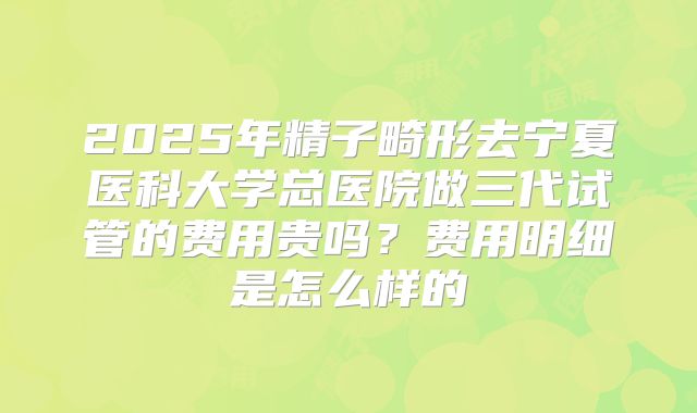 2025年精子畸形去宁夏医科大学总医院做三代试管的费用贵吗？费用明细是怎么样的