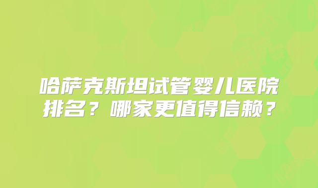 哈萨克斯坦试管婴儿医院排名?哪家更值得信赖?