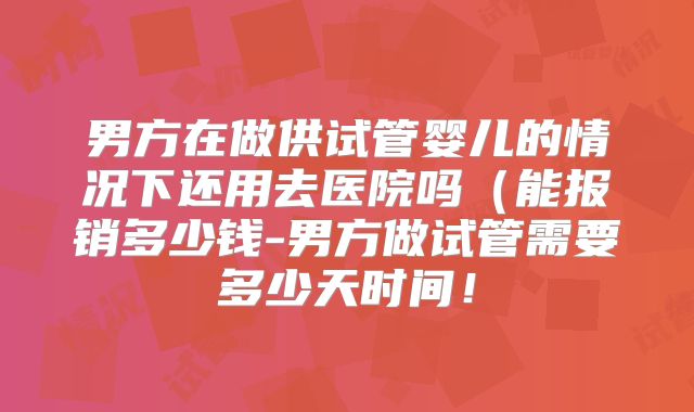 男方在做供试管婴儿的情况下还用去医院吗(能报销多少钱-男方做试管需要多少天时间!