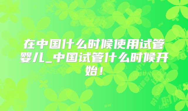 在中国什么时候使用试管婴儿_中国试管什么时候开始!