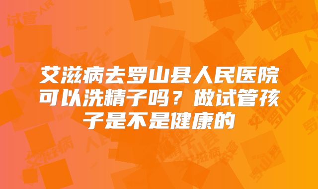 艾滋病去罗山县人民医院可以洗精子吗？做试管孩子是不是健康的