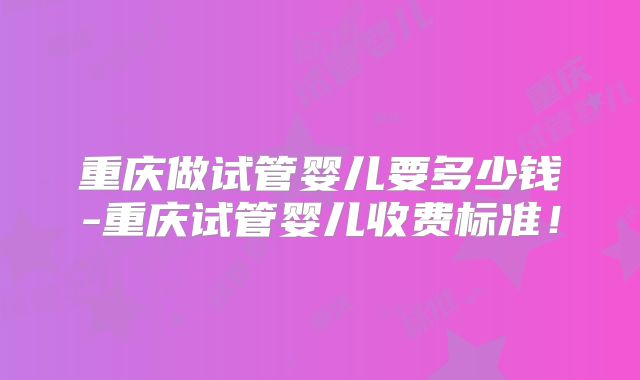 重庆做试管婴儿要多少钱-重庆试管婴儿收费标准！
