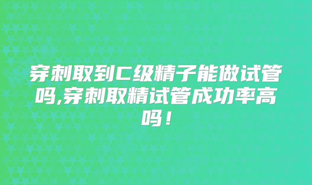 穿刺取到C级精子能做试管吗,穿刺取精试管成功率高吗！