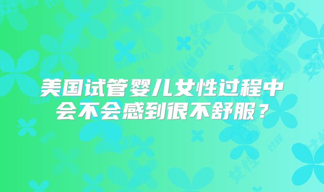 美国试管婴儿女性过程中会不会感到很不舒服？