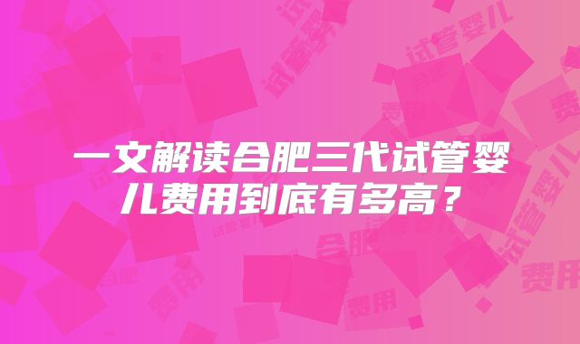 一文解读合肥三代试管婴儿费用到底有多高？