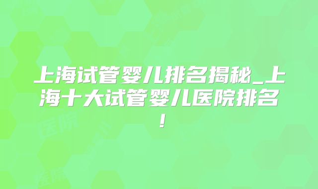 上海试管婴儿排名揭秘_上海十大试管婴儿医院排名！