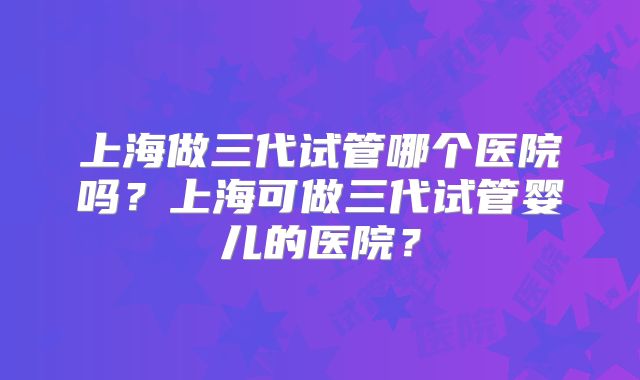 上海做三代试管哪个医院吗？上海可做三代试管婴儿的医院？