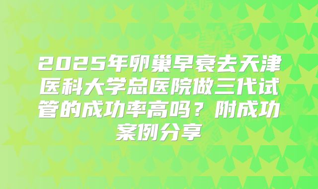 2025年卵巢早衰去天津医科大学总医院做三代试管的成功率高吗？附成功案例分享