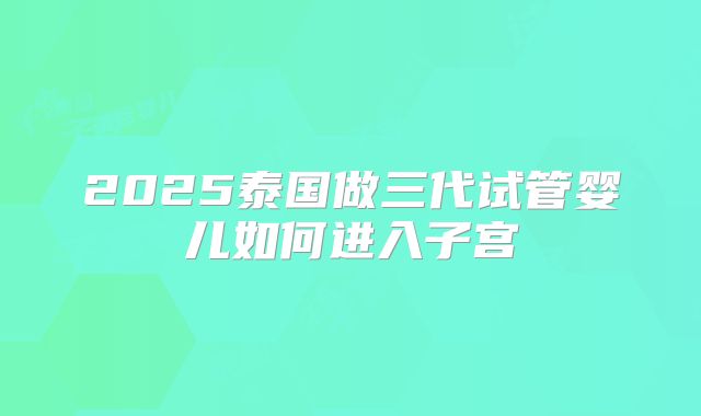 2025泰国做三代试管婴儿如何进入子宫