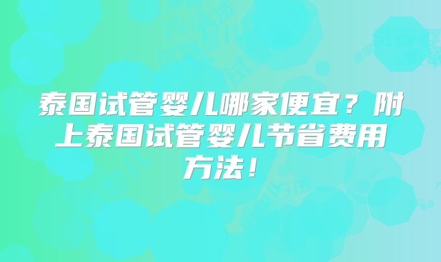 泰国试管婴儿哪家便宜？附上泰国试管婴儿节省费用方法！