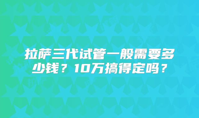 拉萨三代试管一般需要多少钱？10万搞得定吗？