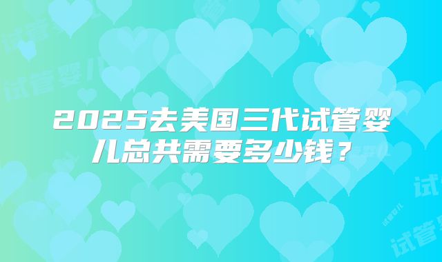 2025去美国三代试管婴儿总共需要多少钱？