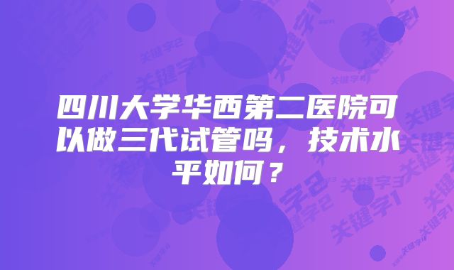 四川大学华西第二医院可以做三代试管吗，技术水平如何？