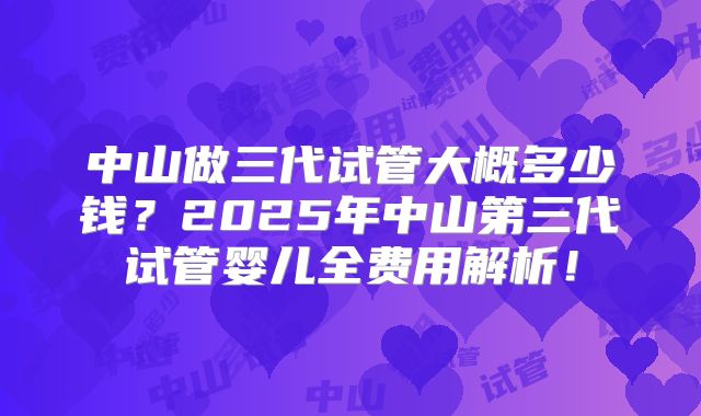 中山做三代试管大概多少钱？2025年中山第三代试管婴儿全费用解析！