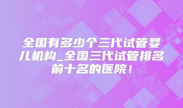 全国有多少个三代试管婴儿机构_全国三代试管排名前十名的医院！