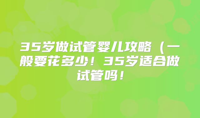35岁做试管婴儿攻略(一般要花多少!35岁适合做试管吗!